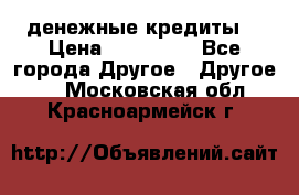 денежные кредиты! › Цена ­ 500 000 - Все города Другое » Другое   . Московская обл.,Красноармейск г.